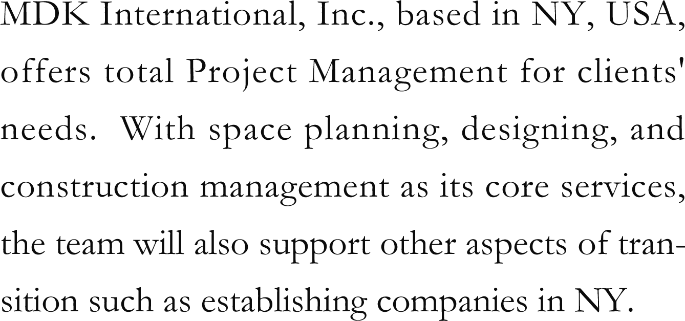 MDK International, Inc., based in NY, USA, offers total Project Management for clients' needs. With space planning, designing, and construction management as its core services, the team will also support other aspects of transition such as establishing companies in NY.