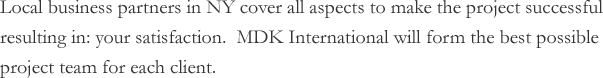 Local business partners in NY cover all aspects to make the project successful resulting in: your satisfaction. MDK International will form the best possible project team for each client.