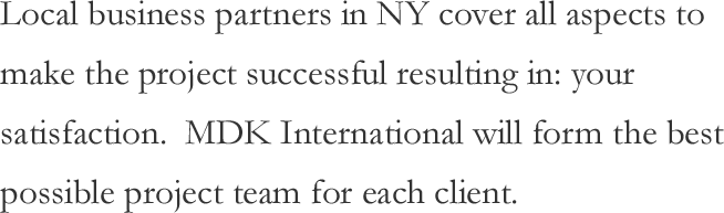 Local business partners in NY cover all aspects to make the project successful resulting in: your satisfaction. MDK International will form the best possible project team for each client.